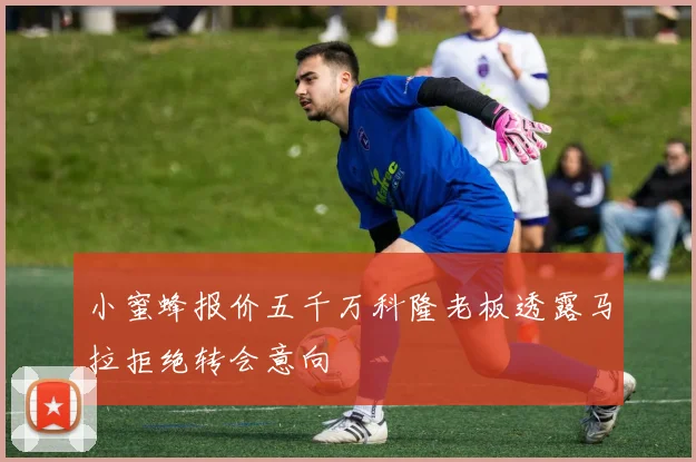 小蜜蜂报价五千万科隆老板透露马拉拒绝转会意向