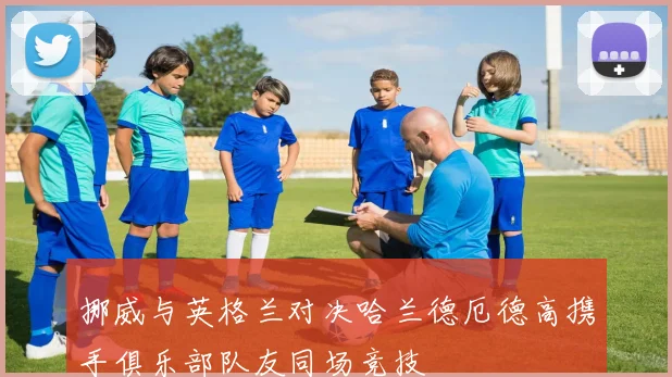 挪威与英格兰对决哈兰德厄德高携手俱乐部队友同场竞技
