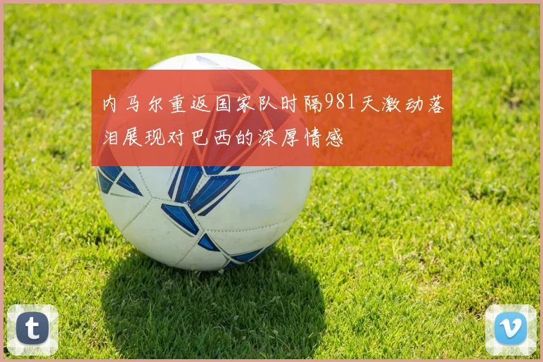 内马尔重返国家队时隔981天激动落泪展现对巴西的深厚情感