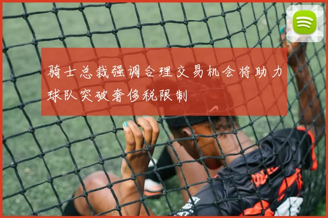 骑士总裁强调合理交易机会将助力球队突破奢侈税限制