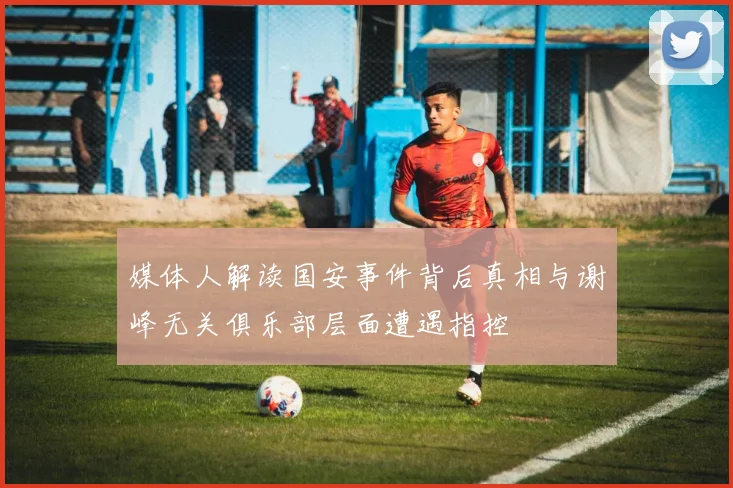 媒体人解读国安事件背后真相与谢峰无关俱乐部层面遭遇指控