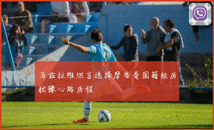 马兹拉维坦言选择摩洛哥国籍经历犹豫心路历程