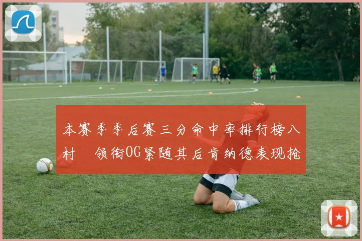 本赛季季后赛三分命中率排行榜八村塁领衔OG紧随其后肯纳德表现抢眼