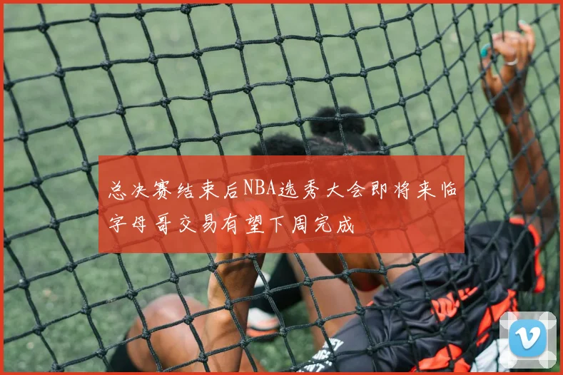 总决赛结束后NBA选秀大会即将来临字母哥交易有望下周完成