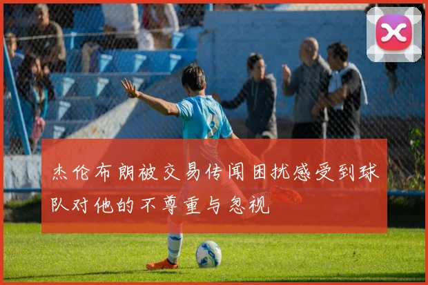 杰伦布朗被交易传闻困扰感受到球队对他的不尊重与忽视
