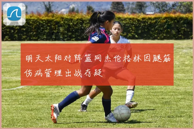 明天太阳对阵篮网杰伦格林因腿筋伤病管理出战存疑