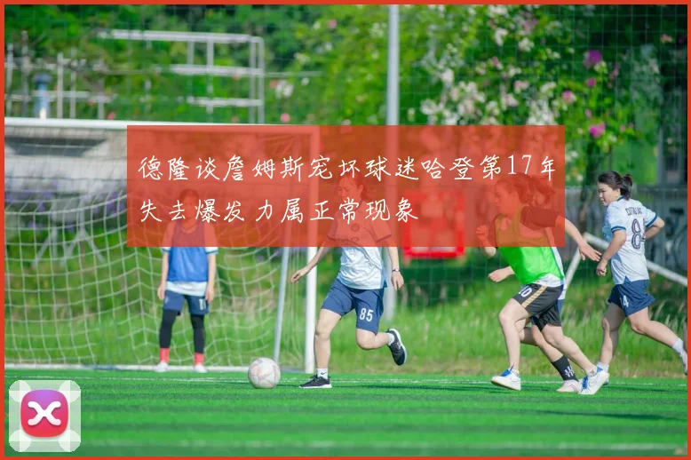 德隆谈詹姆斯宠坏球迷哈登第17年失去爆发力属正常现象