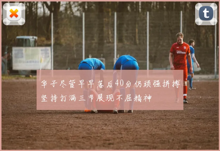 华子尽管早早落后40分仍顽强拼搏坚持打满三节展现不屈精神