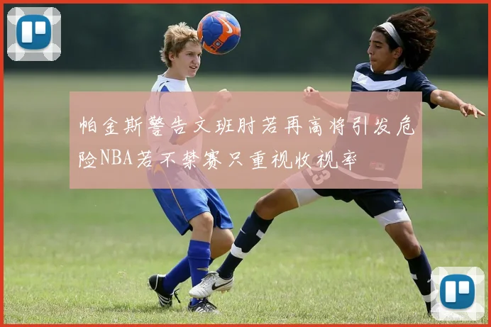 帕金斯警告文班肘若再高将引发危险NBA若不禁赛只重视收视率