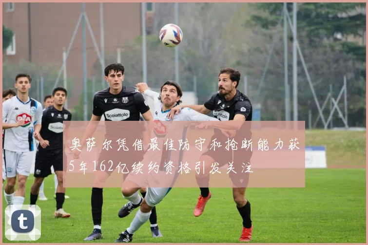 奥萨尔凭借最佳防守和抢断能力获5年162亿续约资格引发关注