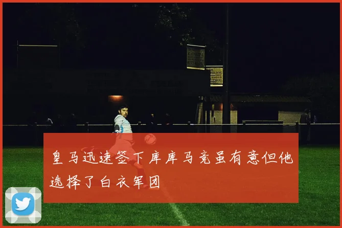 皇马迅速签下库库马竞虽有意但他选择了白衣军团
