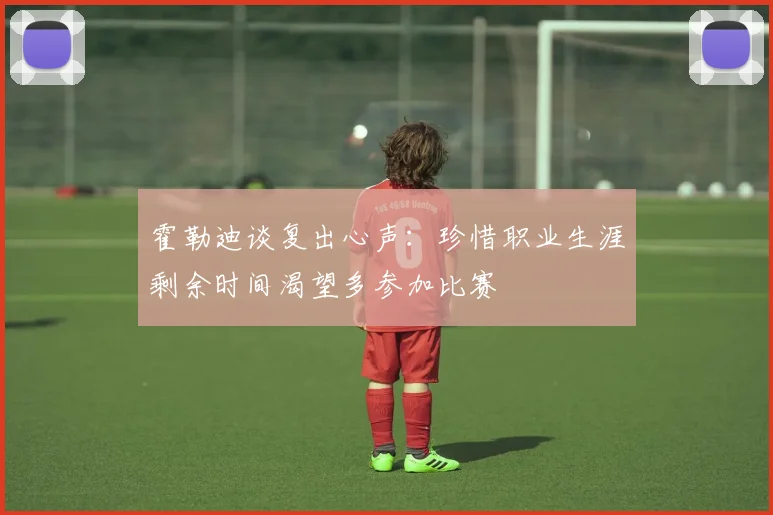 霍勒迪谈复出心声：珍惜职业生涯剩余时间渴望多参加比赛