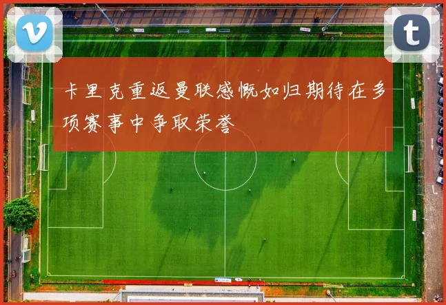 卡里克重返曼联感慨如归期待在多项赛事中争取荣誉