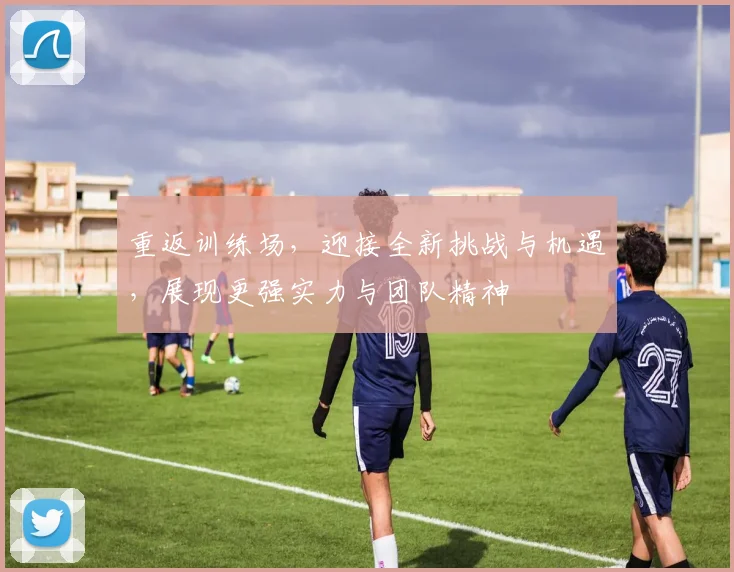 重返训练场，迎接全新挑战与机遇，展现更强实力与团队精神