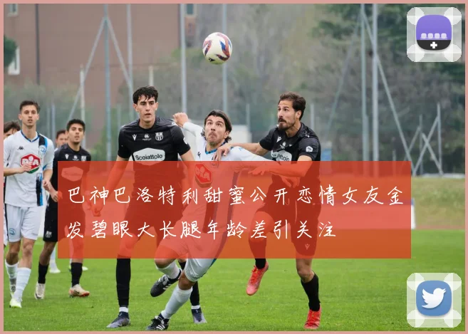 巴神巴洛特利甜蜜公开恋情女友金发碧眼大长腿年龄差引关注