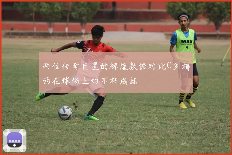 两位传奇巨星的辉煌数据对比C罗梅西在球场上的不朽成就