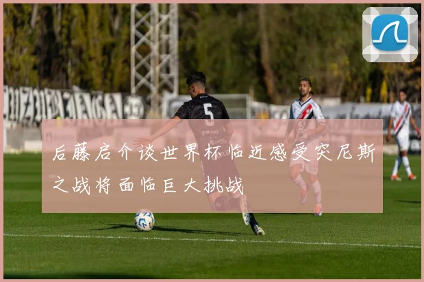 后藤启介谈世界杯临近感受突尼斯之战将面临巨大挑战