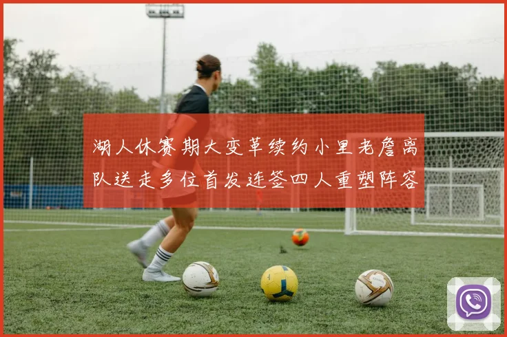 湖人休赛期大变革续约小里老詹离队送走多位首发连签四人重塑阵容