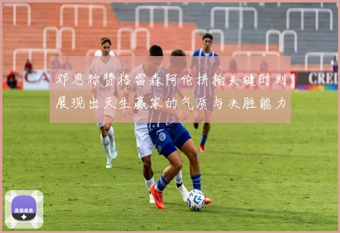 邓恩称赞格雷森阿伦拼抢关键时刻展现出天生赢家的气质与决胜能力