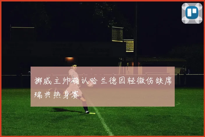 挪威主帅确认哈兰德因轻微伤缺席瑞典热身赛