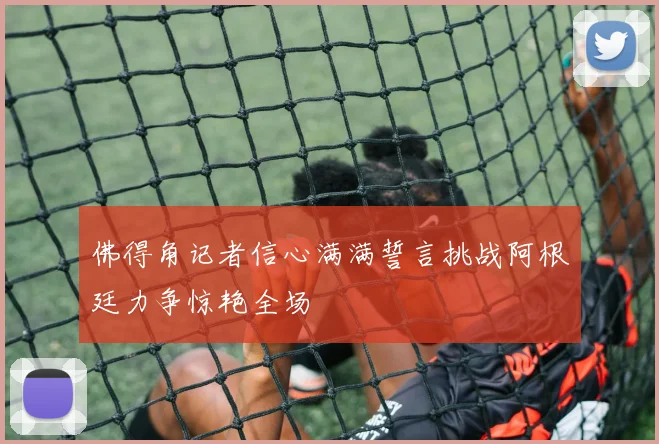 佛得角记者信心满满誓言挑战阿根廷力争惊艳全场