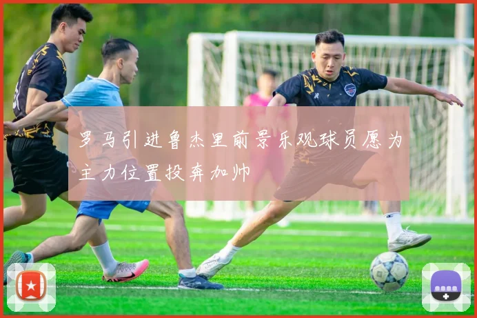 罗马引进鲁杰里前景乐观球员愿为主力位置投奔加帅