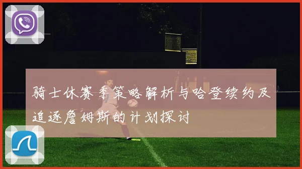 骑士休赛季策略解析与哈登续约及追逐詹姆斯的计划探讨