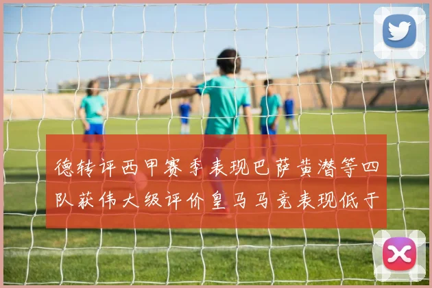 德转评西甲赛季表现巴萨黄潜等四队获伟大级评价皇马马竞表现低于预期
