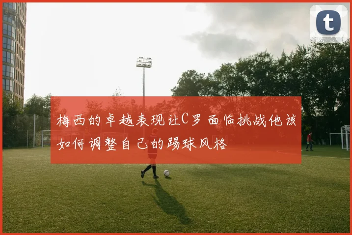 梅西的卓越表现让C罗面临挑战他该如何调整自己的踢球风格