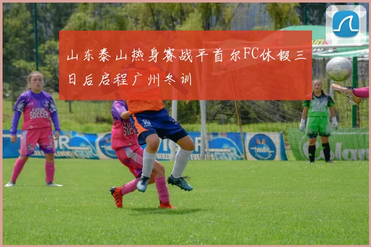 山东泰山热身赛战平首尔FC休假三日后启程广州冬训