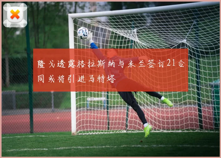 隆戈透露格拉斯纳与米兰签订21合同或将引进马特塔