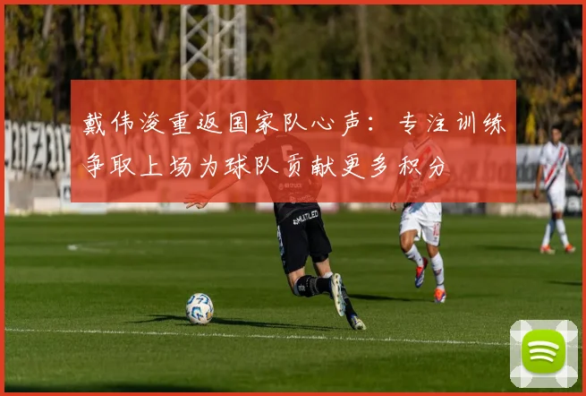 戴伟浚重返国家队心声：专注训练争取上场为球队贡献更多积分